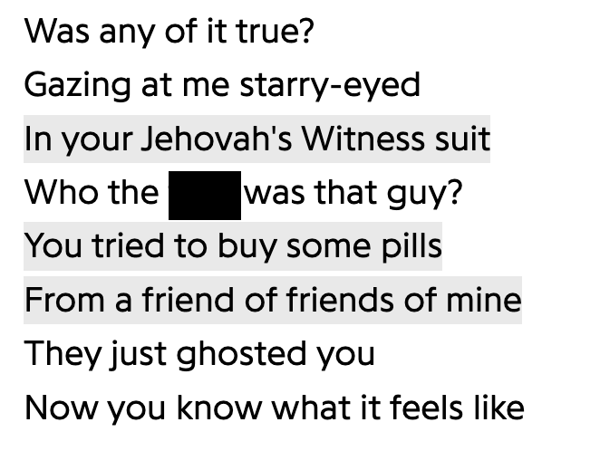 number - Was any of it true? Gazing at me starryeyed In your Jehovah's Witness suit Who the was that guy? You tried to buy some pills From a friend of friends of mine They just ghosted you Now you know what it feels